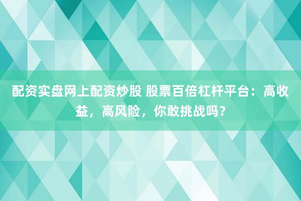 配资实盘网上配资炒股 股票百倍杠杆平台：高收益，高风险，你敢挑战吗？