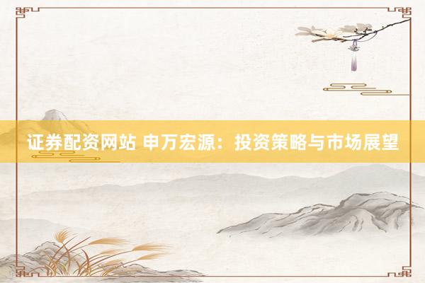 证券配资网站 申万宏源：投资策略与市场展望