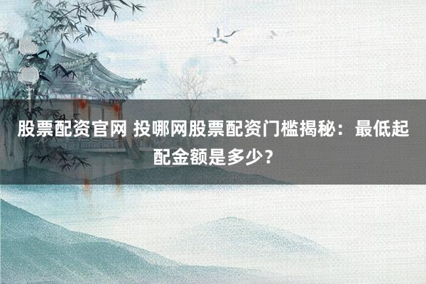 股票配资官网 投哪网股票配资门槛揭秘：最低起配金额是多少？