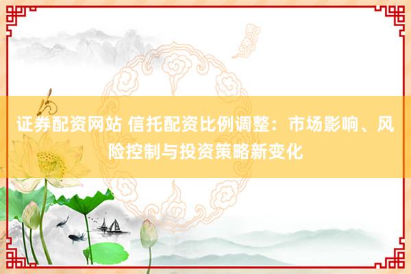 证券配资网站 信托配资比例调整：市场影响、风险控制与投资策略新变化