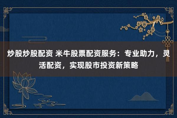 炒股炒股配资 米牛股票配资服务：专业助力，灵活配资，实现股市投资新策略