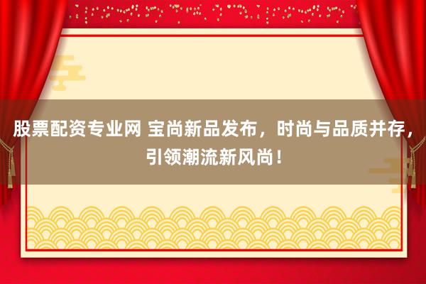 股票配资专业网 宝尚新品发布，时尚与品质并存，引领潮流新风尚！