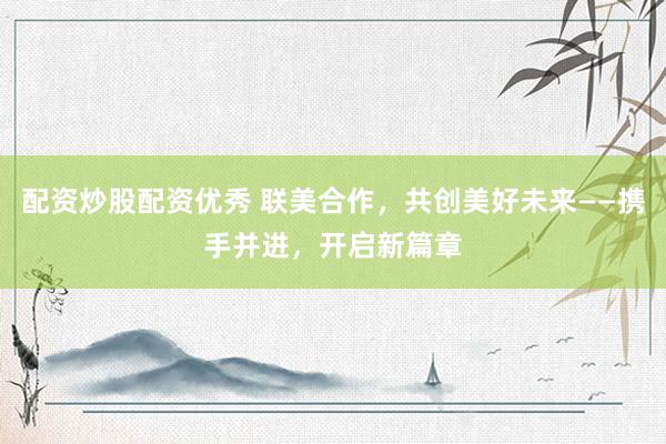 配资炒股配资优秀 联美合作，共创美好未来——携手并进，开启新篇章