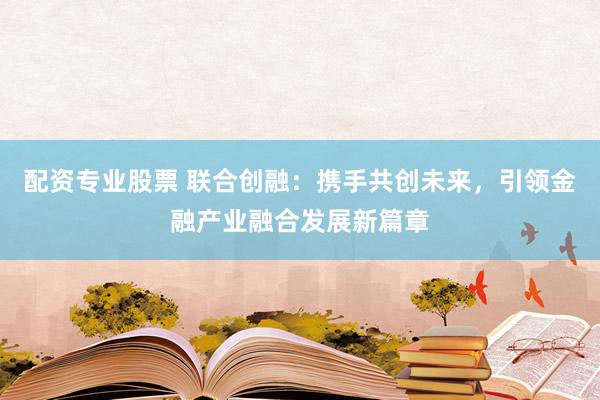 配资专业股票 联合创融：携手共创未来，引领金融产业融合发展新篇章