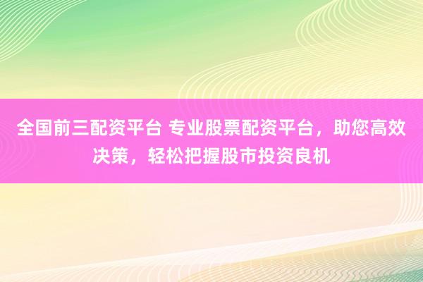全国前三配资平台 专业股票配资平台，助您高效决策，轻松把握股市投资良机