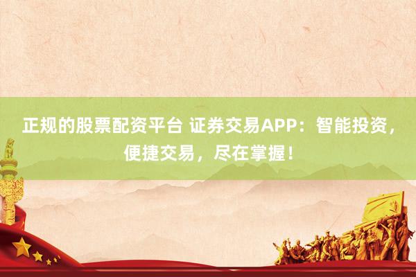 正规的股票配资平台 证券交易APP：智能投资，便捷交易，尽在掌握！