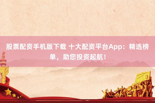 股票配资手机版下载 十大配资平台App：精选榜单，助您投资起航！
