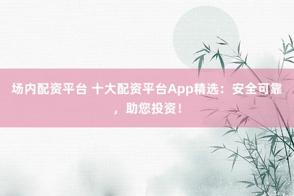 场内配资平台 十大配资平台App精选：安全可靠，助您投资！