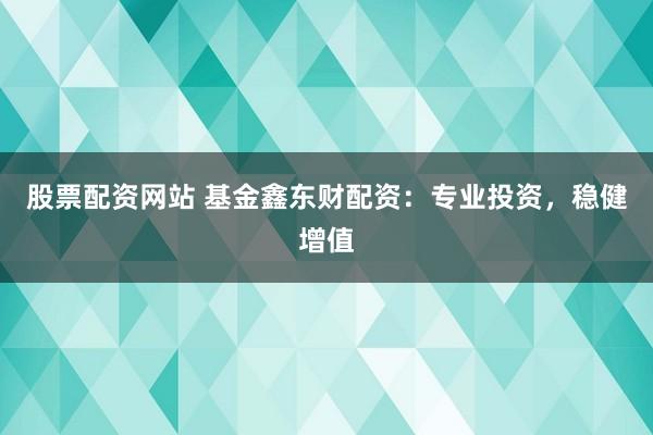 股票配资网站 基金鑫东财配资：专业投资，稳健增值