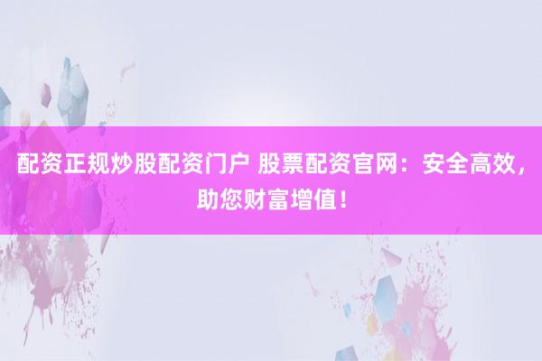 配资正规炒股配资门户 股票配资官网：安全高效，助您财富增值！