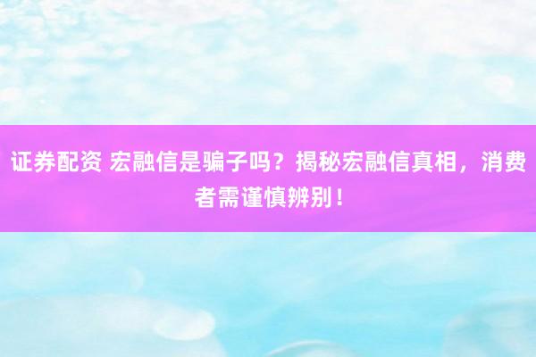 证券配资 宏融信是骗子吗？揭秘宏融信真相，消费者需谨慎辨别！