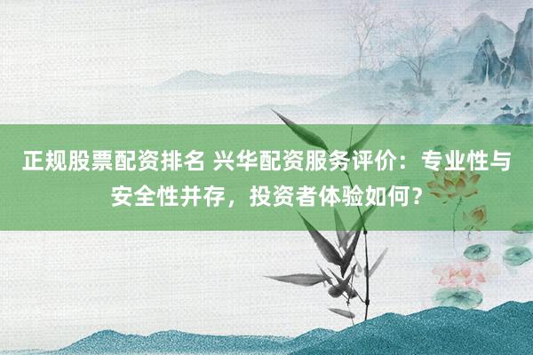 正规股票配资排名 兴华配资服务评价：专业性与安全性并存，投资者体验如何？