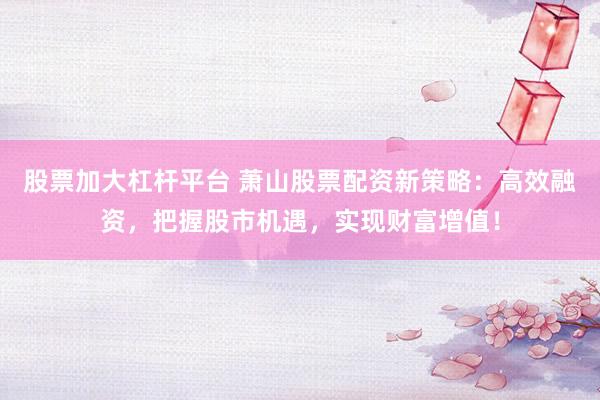 股票加大杠杆平台 萧山股票配资新策略：高效融资，把握股市机遇，实现财富增值！
