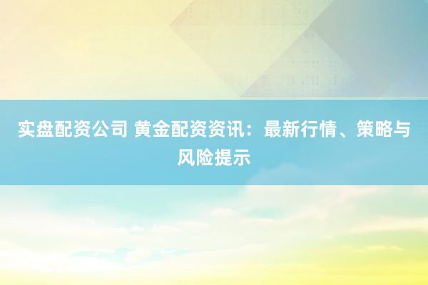 实盘配资公司 黄金配资资讯：最新行情、策略与风险提示