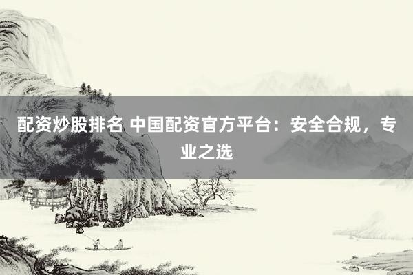 配资炒股排名 中国配资官方平台：安全合规，专业之选