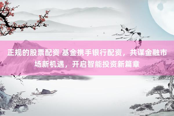 正规的股票配资 基金携手银行配资，共谋金融市场新机遇，开启智能投资新篇章