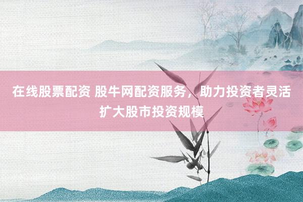 在线股票配资 股牛网配资服务，助力投资者灵活扩大股市投资规模