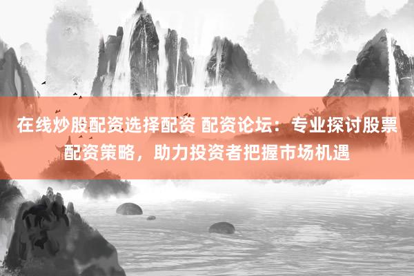 在线炒股配资选择配资 配资论坛：专业探讨股票配资策略，助力投资者把握市场机遇