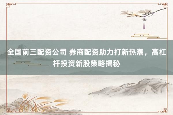 全国前三配资公司 券商配资助力打新热潮，高杠杆投资新股策略揭秘