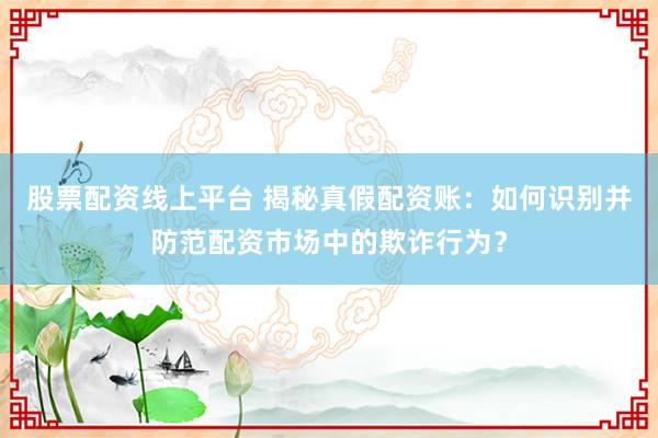 股票配资线上平台 揭秘真假配资账：如何识别并防范配资市场中的欺诈行为？