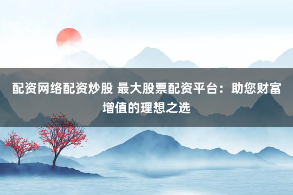 配资网络配资炒股 最大股票配资平台：助您财富增值的理想之选
