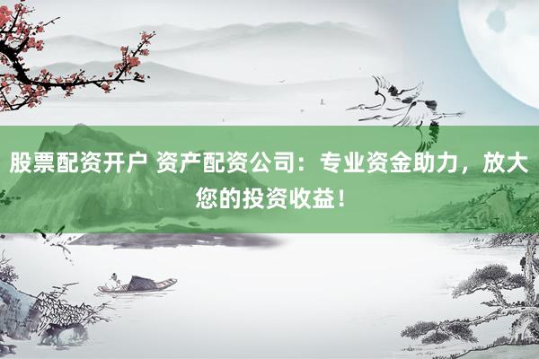 股票配资开户 资产配资公司：专业资金助力，放大您的投资收益！