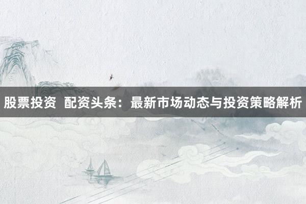 股票投资  配资头条：最新市场动态与投资策略解析
