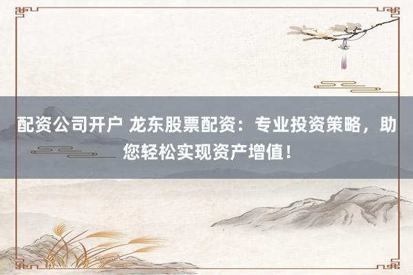 配资公司开户 龙东股票配资：专业投资策略，助您轻松实现资产增值！