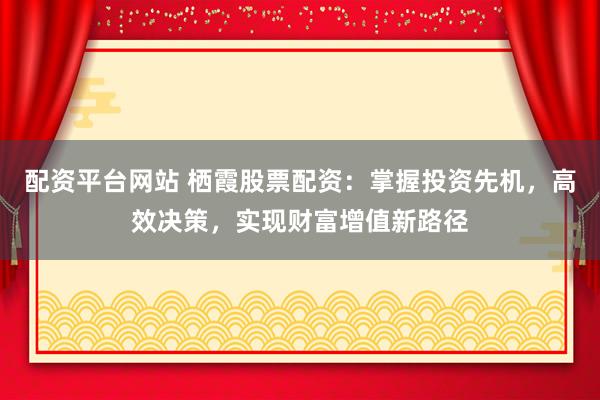 配资平台网站 栖霞股票配资：掌握投资先机，高效决策，实现财富增值新路径