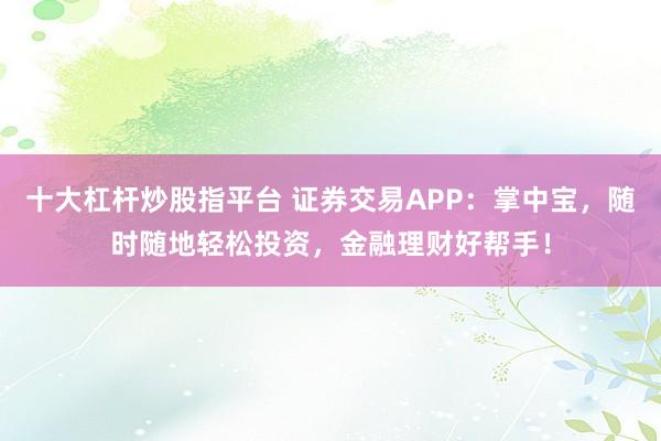 十大杠杆炒股指平台 证券交易APP：掌中宝，随时随地轻松投资，金融理财好帮手！