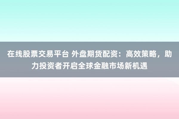 在线股票交易平台 外盘期货配资：高效策略，助力投资者开启全球金融市场新机遇