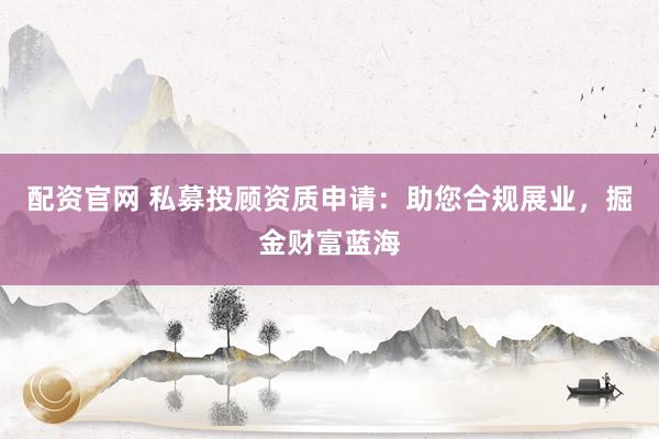配资官网 私募投顾资质申请：助您合规展业，掘金财富蓝海