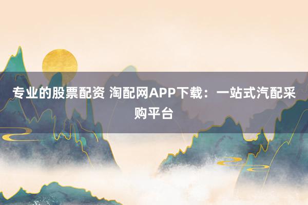专业的股票配资 淘配网APP下载：一站式汽配采购平台