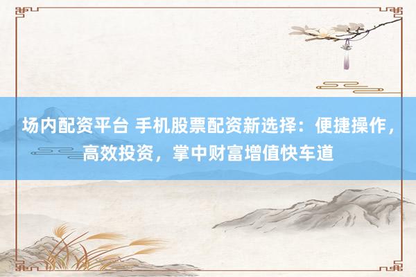 场内配资平台 手机股票配资新选择：便捷操作，高效投资，掌中财富增值快车道