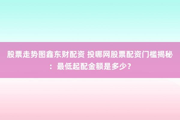 股票走势图鑫东财配资 投哪网股票配资门槛揭秘：最低起配金额是多少？