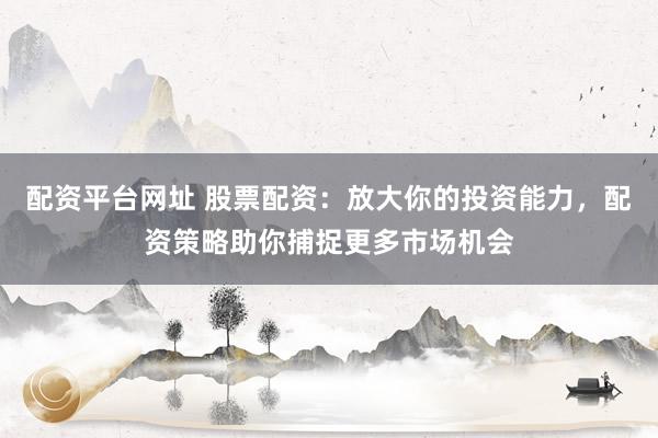 配资平台网址 股票配资：放大你的投资能力，配资策略助你捕捉更多市场机会