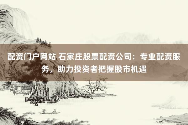 配资门户网站 石家庄股票配资公司：专业配资服务，助力投资者把握股市机遇