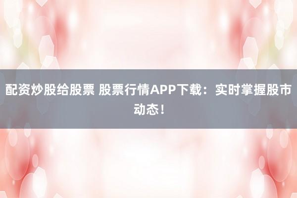 配资炒股给股票 股票行情APP下载：实时掌握股市动态！