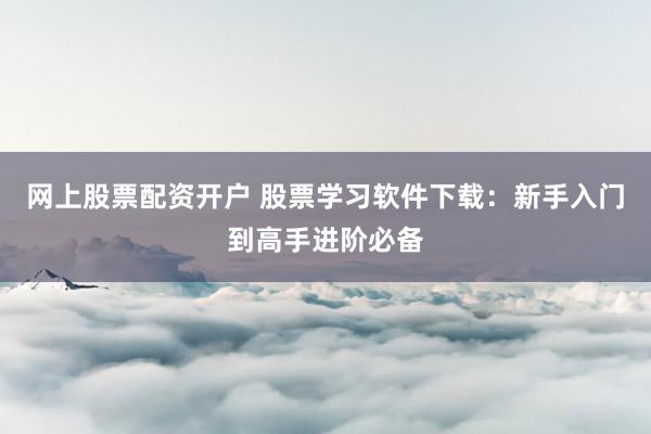 网上股票配资开户 股票学习软件下载：新手入门到高手进阶必备