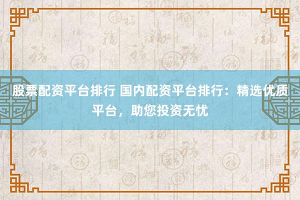 股票配资平台排行 国内配资平台排行：精选优质平台，助您投资无忧