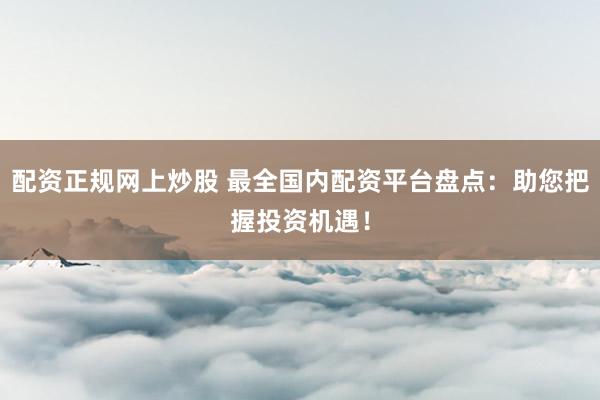 配资正规网上炒股 最全国内配资平台盘点：助您把握投资机遇！