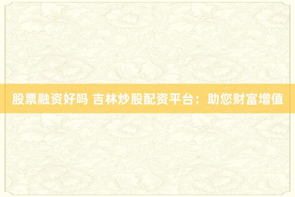 股票融资好吗 吉林炒股配资平台：助您财富增值