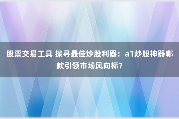 股票交易工具 探寻最佳炒股利器：a1炒股神器哪款引领市场风向标？