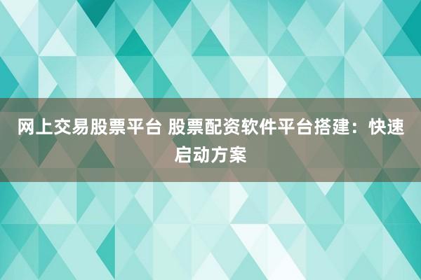 网上交易股票平台 股票配资软件平台搭建：快速启动方案