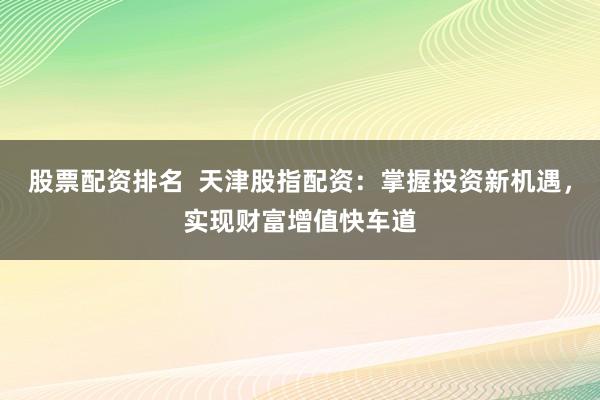 股票配资排名  天津股指配资：掌握投资新机遇，实现财富增值快车道