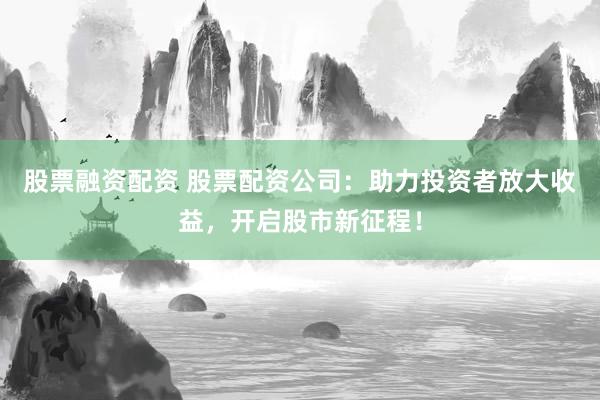 股票融资配资 股票配资公司：助力投资者放大收益，开启股市新征程！