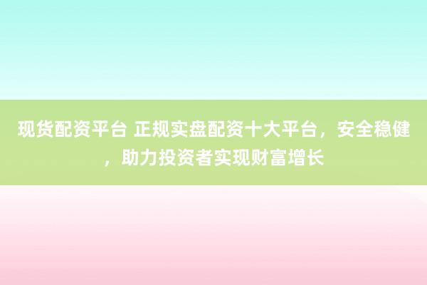 现货配资平台 正规实盘配资十大平台，安全稳健，助力投资者实现财富增长