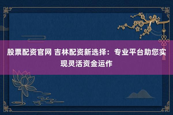 股票配资官网 吉林配资新选择：专业平台助您实现灵活资金运作