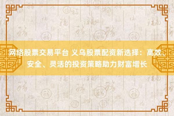 网络股票交易平台 义乌股票配资新选择：高效、安全、灵活的投资策略助力财富增长