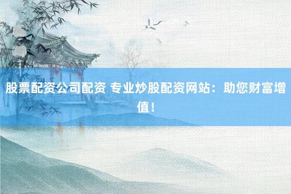 股票配资公司配资 专业炒股配资网站：助您财富增值！